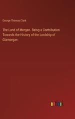 The Land of Morgan. Being a Contribution Towards the History of the Lordship of Glamorgan