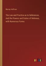 The Law and Practice as to References. And the Powers and Duties of Referees, with Numerous Forms