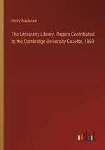 The University Library. Papers Contributed to the Cambridge University Gazette, 1869