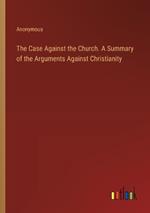 The Case Against the Church. A Summary of the Arguments Against Christianity
