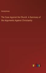 The Case Against the Church. A Summary of the Arguments Against Christianity