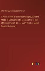 A New Theory of the Steam Engine, And the Mode of Calculation by Means of it, of the Effective Power, &c., of Every Kind of Steam Engine Stationary