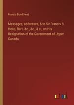 Messages, addresses, & to Sir Francis B. Head, Bart. &c., &c., & c., on His Resignation of the Government of Upper Canada