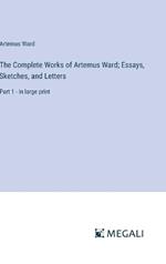 The Complete Works of Artemus Ward; Essays, Sketches, and Letters: Part 1 - in large print