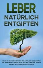 Leber natürlich entgiften: Wie Sie mit einfachen Methoden und natürlichen Lebensmitteln Ihre Leber optimal reinigen, einer Fettleber vorbeugen, Gewicht verlieren und zu größerer Vitalität finden