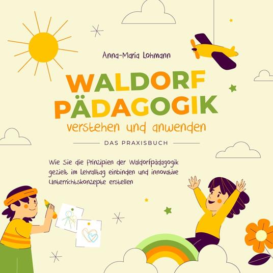 Waldorfpädagogik verstehen und anwenden - Das Praxisbuch: Wie Sie die Prinzipien der Waldorfpädagogik gezielt im Lehralltag einbinden und innovative Unterrichtskonzepte erstellen