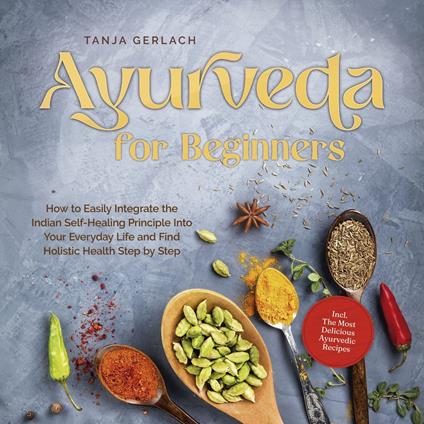 Ayurveda for Beginners How to Easily Integrate the Indian Self-Healing Principle Into Your Everyday Life and Find Holistic Health Step by Step Incl. The Most Delicious Ayurvedic Recipes