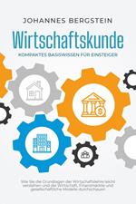 Wirtschaftskunde - Kompaktes Basiswissen für Einsteiger: Wie Sie die Grundlagen der Wirtschaftslehre leicht verstehen und die Wirtschaft, Finanzmärkte und gesellschaftliche Modelle durchschauen