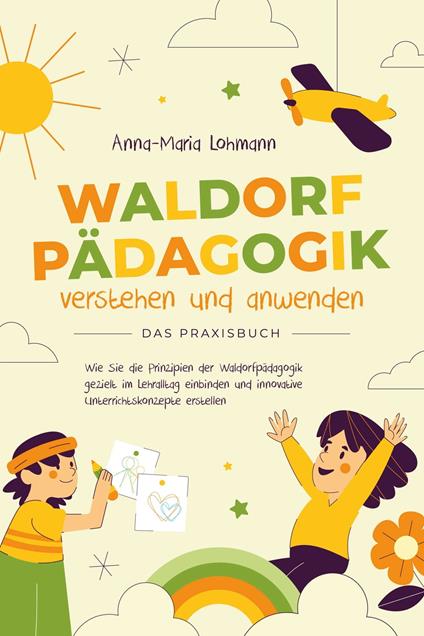 Waldorfpädagogik verstehen und anwenden - Das Praxisbuch: Wie Sie die Prinzipien der Waldorfpädagogik gezielt im Lehralltag einbinden und innovative Unterrichtskonzepte erstellen