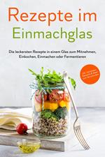 Rezepte im Einmachglas: Die leckersten Rezepte in einem Glas zum Mitnehmen, Einkochen, Einmachen oder Fermentieren - ?inkl. Getränken, Desserts & Ideen zum Verschenken