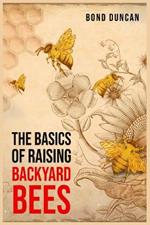 The Basics of Raising Backyard Bees: The Basics of Raising Happy and Healthy Bees (2023 Guide for Beginners)