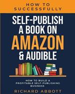 How To Successfully Self-Publish A Book On Amazon & Audible: How To Build A Profitable Self-Publishing Business: How To Build A Profitable Self-Publishing Business:: How To Build A Profitable Self-Publishing Business