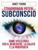 Gli Straordinari Poteri del Subconscio - Come utilizzarli per il Benessere, la Salute e la Prosperità