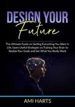 Design Your Future: The Ultimate Guide on Getting Everything You Want in Life, Learn Useful Strategies on Training Your Brain to Realize Your Goals and Get What You Really Want