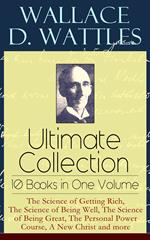 Wallace D. Wattles Ultimate Collection – 10 Books in One Volume: The Science of Getting Rich, The Science of Being Well, The Science of Being Great, The Personal Power Course, A New Christ and more