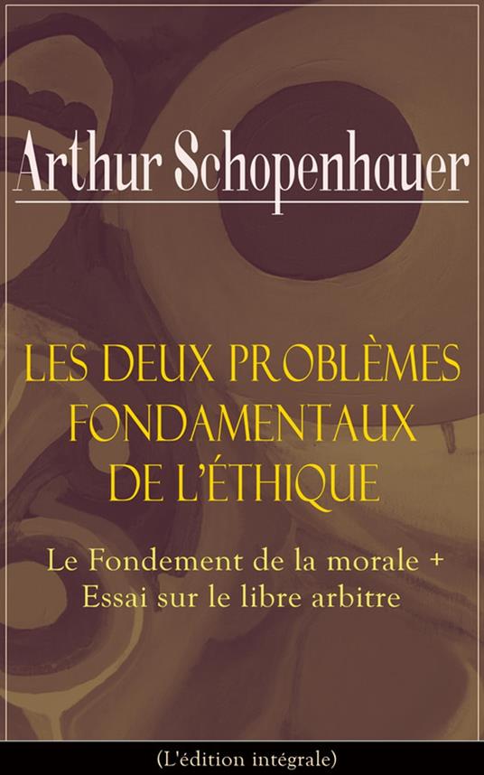 Les Deux Problèmes fondamentaux de l'éthique: Le Fondement de la morale + Essai sur le libre arbitre (L'édition intégrale)