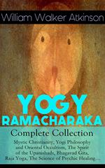 YOGY RAMACHARAKA - Complete Collection: Mystic Christianity, Yogi Philosophy and Oriental Occultism, The Spirit of the Upanishads, Bhagavad Gita, Raja Yoga, The Science of Psychic Healing…