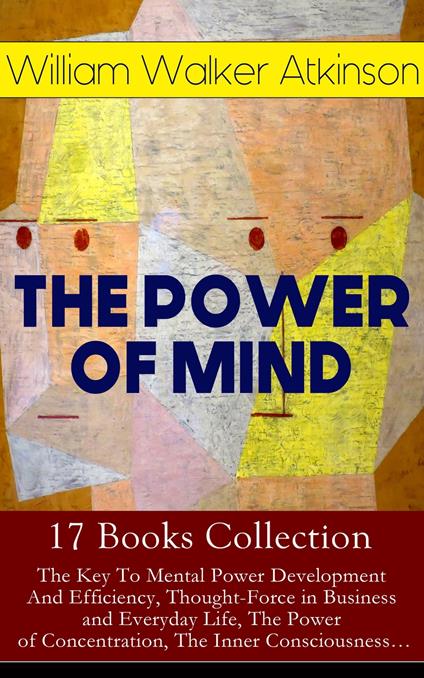 THE POWER OF MIND - 17 Books Collection: The Key To Mental Power Development And Efficiency, Thought-Force in Business and Everyday Life, The Power of Concentration, The Inner Consciousness…