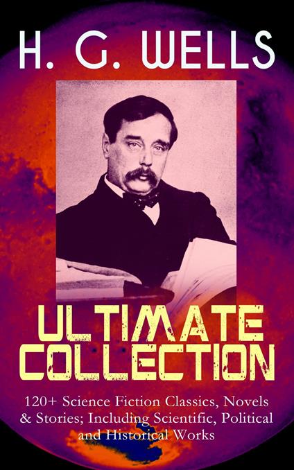 H. G. WELLS Ultimate Collection: 120+ Science Fiction Classics, Novels & Stories; Including Scientific, Political and Historical Works