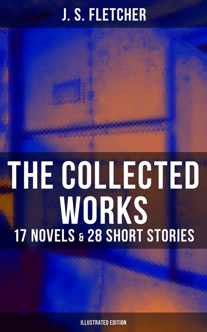 The Collected Works of J. S. Fletcher: 17 Novels & 28 Short Stories (Illustrated Edition)