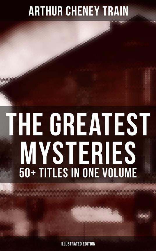 The Greatest Mysteries of Arthur Cheney Train – 50+ Titles in One Volume (Illustrated Edition)