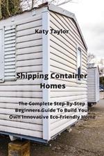 Shipping Container Homes: The Complete Step-By-Step Beginners Guide To Build Your Own Innovative Eco-Friendly Home