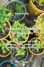 Container Gardening for Beginners: Guide to Growing Your Own Vegetables, Fruits, Edible Flowers and Herbs Using Container