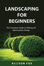 Landscaping For Beginners: The Complete Guide to Making the Ideal Garden Design