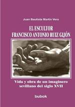 El escultor Francisco Antonio Ruiz Gijon. Vida y obra de un imaginero sevillano del siglo XVII