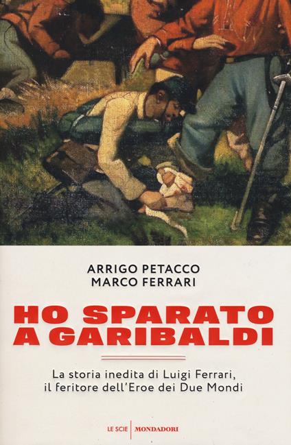 Ho sparato a Garibaldi. La storia inedita di Luigi Ferrari, il feritore dell'eroe dei due mondi - Arrigo Petacco,Marco Ferrari - copertina