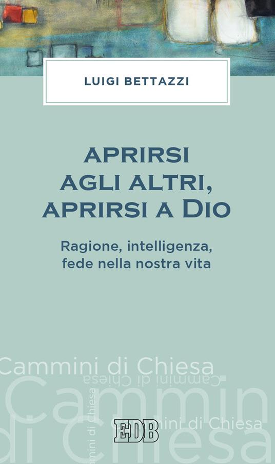 Aprirsi agli altri, aprirsi a Dio. Ragione, intelligenza, fede nella nostra vita - Luigi Bettazzi - copertina