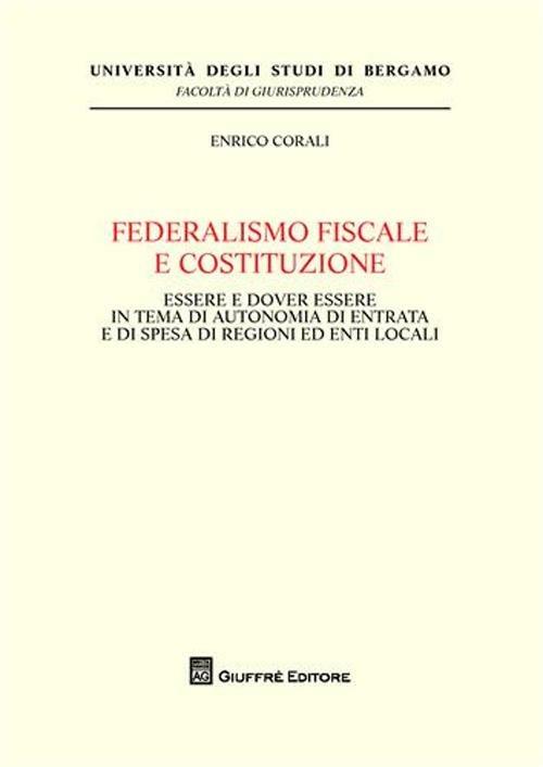 Federalismo fiscale e Costituzione. Essere e dover essere in tema di autonomia di entrata e di spesa di regioni ed enti locali - Enrico Corali - copertina