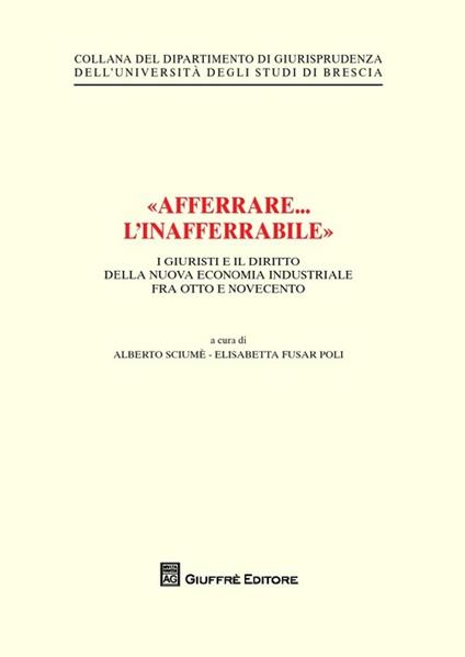 «Afferrare... l'inafferrabile». I giuristi e il diritto della nuova economia industriale fra Otto e Novecento - Alberto Sciumè,Elisabetta Fusar Poli - copertina