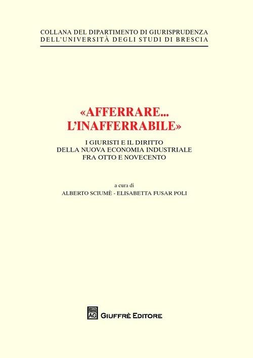 «Afferrare... l'inafferrabile». I giuristi e il diritto della nuova economia industriale fra Otto e Novecento - Alberto Sciumè,Elisabetta Fusar Poli - copertina