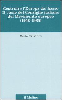 Costruire l'Europa dal basso. Il ruolo del Consiglio italiano del Movimento europeo (1948-1985) - Paolo Caraffini - copertina