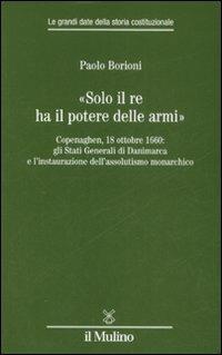 «Solo il Re ha il potere delle armi». Copenaghen, 18 ottobre 1660: gli Stati Generali di Danimarca e l'instaurazione dell'assolutismo monarchico - Paolo Borioni - copertina