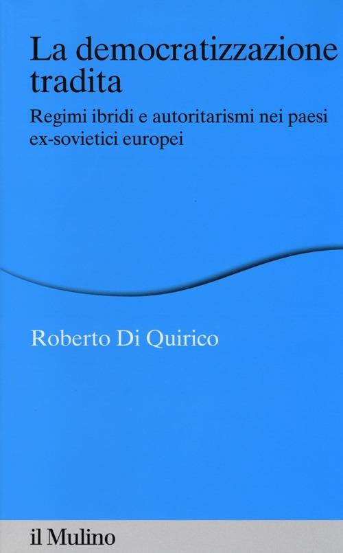 La democratizzazione tradita. Regimi ibridi e autoritarismi nei paesi ex-sovietici europei - Roberto Di Quirico - copertina