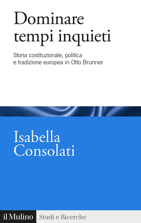 Dominare tempi inquieti. Storia costituzionale, politica e tradizione europea in Otto Brunner - Isabella Consolati - copertina