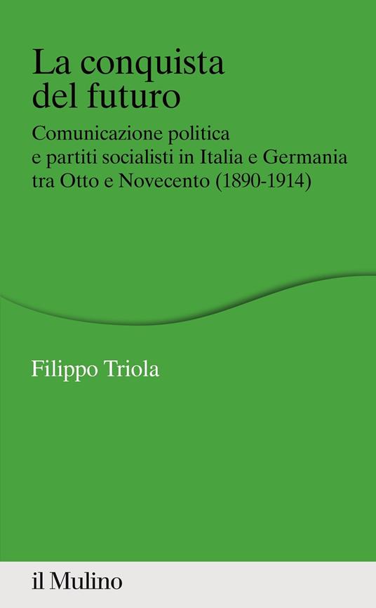 La conquista del futuro. Comunicazione politica e partiti socialisti in Italia e Germania tra Otto e Novecento (1890-1914) - Filippo Triola - copertina