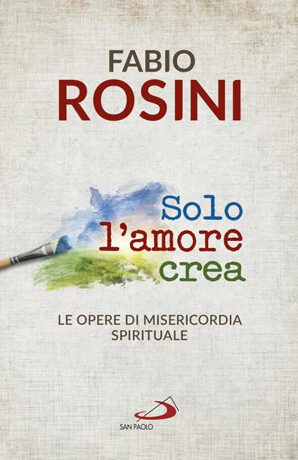 Solo l'amore crea. Le opere di misericordia spirituale - Fabio Rosini - copertina