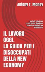 Il lavoro oggi. La guida per i disoccupati della New Economy: I metodi validi per crearsi una dignitosa entrata economica e mantenerla