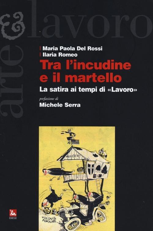 Tra l'incudine e il martello. La satira ai tempi di «Lavoro» - Maria Paola Del Rossi,Ilaria Romeo - copertina