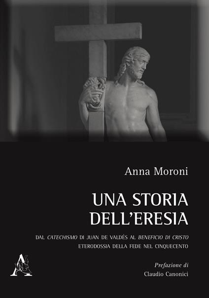 Una storia dell'eresia. Dal catechismo di Juan De Valdés al beneficio di Cristo. Eterodossia della fede nel Cinquecento - Anna Moroni - copertina