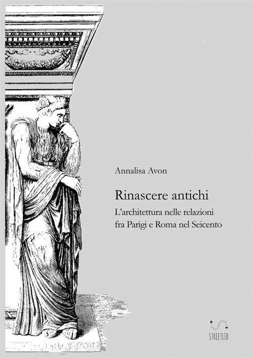 Rinascere antichi. L'architettura nelle relazioni tra Parigi e Roma nel Seicento - Annalisa Avon - copertina