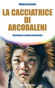 La cacciatrice di arcobaleni. Rivelazioni e visioni sciamaniche