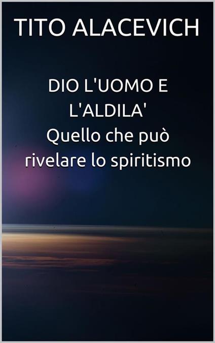 Dio, l'uomo e l'aldilà. Quello che può rivelare lo spiritismo - Tito Alacevich - ebook