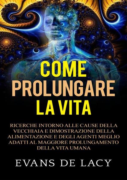 Come prolungare la vita. Ricerche intorno alle cause della vecchiaia e della morte naturale e dimostrazione della alimentazione degli agenti meglio adatti al maggiore prolungamento della vita umana - Evans De Lacy - copertina