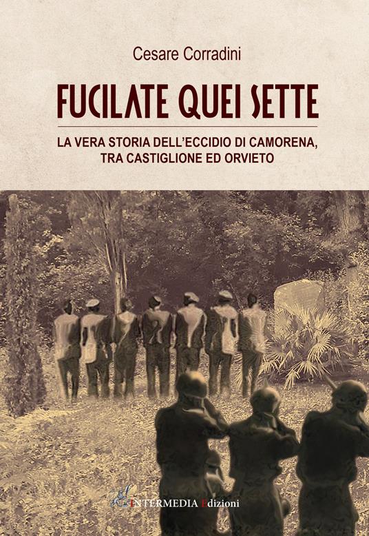 Fucilate quei sette. La vera storia dell'eccidio di Camorena, tra Castiglione ed Orvieto - Cesare Corradini - copertina