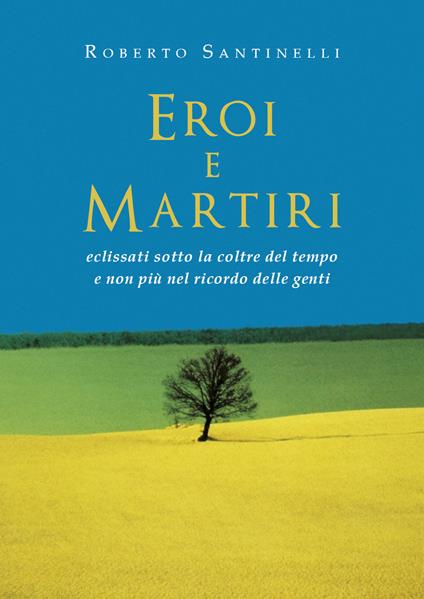 Eroi e martiri eclissati sotto la coltre del tempo e non più nel ricordo delle genti - Roberto Santinelli - copertina