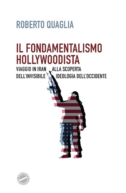 Il fondamentalismo hollywoodista. Viaggio in Iran alla scoperta dell'invisibile ideologia dell'Occidente - Roberto Quaglia - copertina